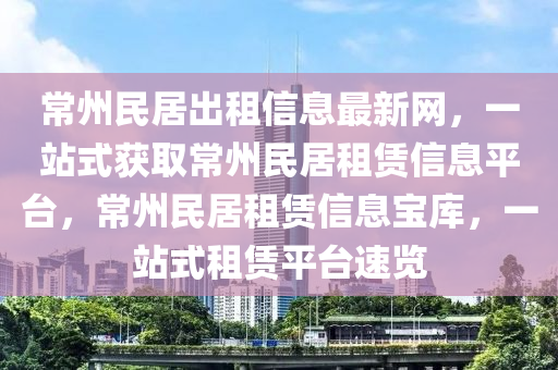 常州民居出租信息最新网，一站式获取常州民居租赁信息平台，常州民居租赁信息宝库，一站式租赁平台速览