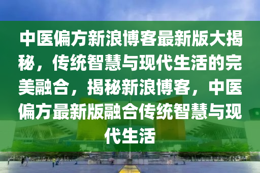 中医偏方新浪博客最新版大揭秘，传统智慧与现代生活的完美融合，揭秘新浪博客，中医偏方最新版融合传统智慧与现代生活