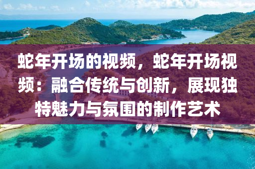 蛇年开场的视频，蛇年开场视频：融合传统与创新，展现独特魅力与氛围的制作艺术