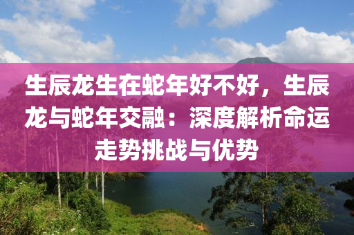 生辰龙生在蛇年好不好，生辰龙与蛇年交融：深度解析命运走势挑战与优势