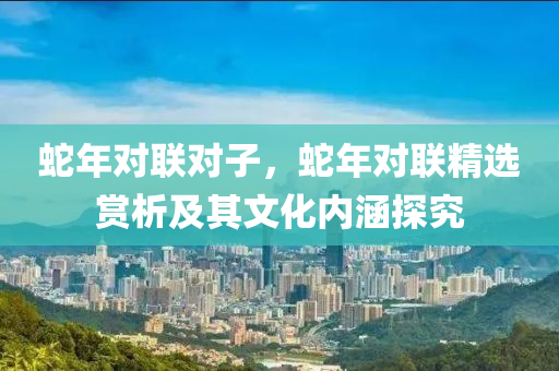 蛇年对联对子，蛇年对联精选赏析及其文化内涵探究
