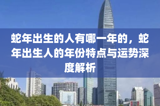 蛇年出生的人有哪一年的，蛇年出生人的年份特点与运势深度解析