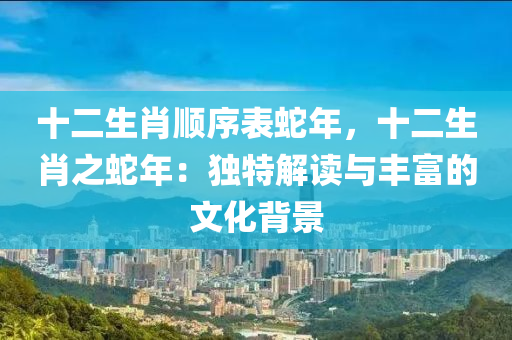 十二生肖顺序表蛇年，十二生肖之蛇年：独特解读与丰富的文化背景