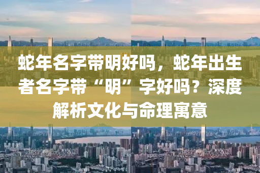 蛇年名字带明好吗，蛇年出生者名字带“明”字好吗？深度解析文化与命理寓意