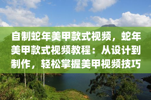 自制蛇年美甲款式视频，蛇年美甲款式视频教程：从设计到制作，轻松掌握美甲视频技巧