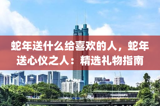 蛇年送什么给喜欢的人，蛇年送心仪之人：精选礼物指南
