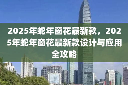 2025年蛇年窗花最新款，2025年蛇年窗花最新款设计与应用全攻略