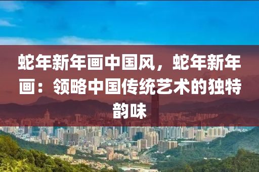 蛇年新年画中国风，蛇年新年画：领略中国传统艺术的独特韵味