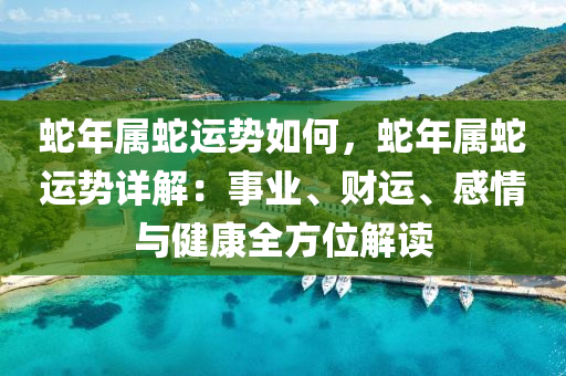 蛇年属蛇运势如何，蛇年属蛇运势详解：事业、财运、感情与健康全方位解读