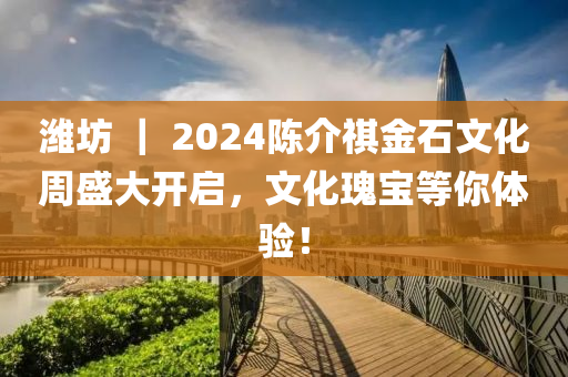 潍坊 ｜ 2024陈介祺金石文化周盛大开启，文化瑰宝等你体验！