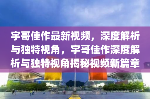 宇哥佳作最新视频，深度解析与独特视角，宇哥佳作深度解析与独特视角揭秘视频新篇章