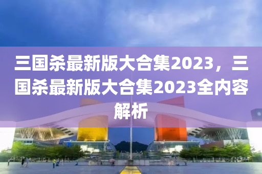 三国杀最新版大合集2023，三国杀最新版大合集2023全内容解析