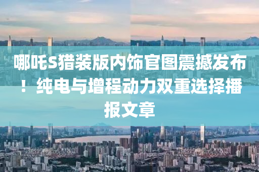 哪吒S猎装版内饰官图震撼发布！纯电与增程动力双重选择播报文章