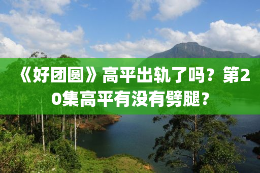 《好团圆》高平出轨了吗？第20集高平有没有劈腿？