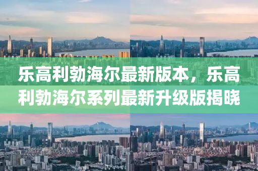 乐高利勃海尔最新版本，乐高利勃海尔系列最新升级版揭晓