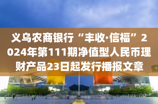 义乌农商银行“丰收·信福”2024年第111期净值型人民币理财产品23日起发行播报文章