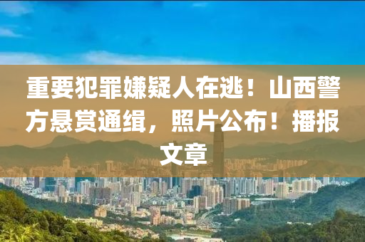重要犯罪嫌疑人在逃！山西警方悬赏通缉，照片公布！播报文章