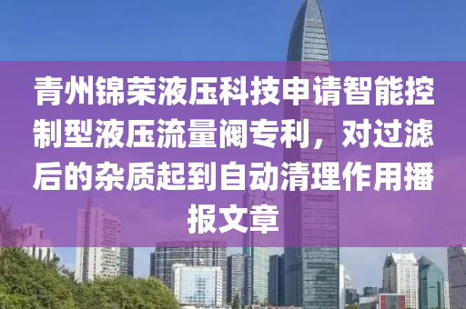 青州锦荣液压科技申请智能控制型液压流量阀专利，对过滤后的杂质起到自动清理作用播报文章