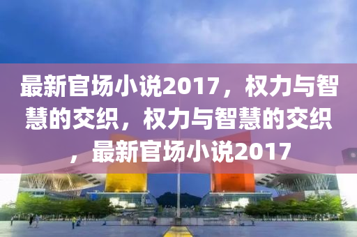 最新官场小说2017，权力与智慧的交织，权力与智慧的交织，最新官场小说2017