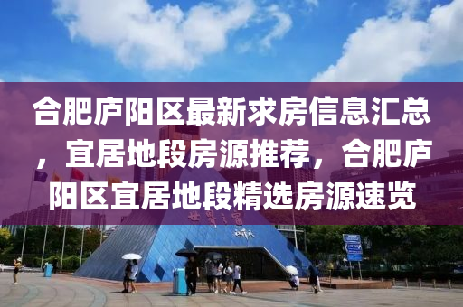 合肥庐阳区最新求房信息汇总，宜居地段房源推荐，合肥庐阳区宜居地段精选房源速览