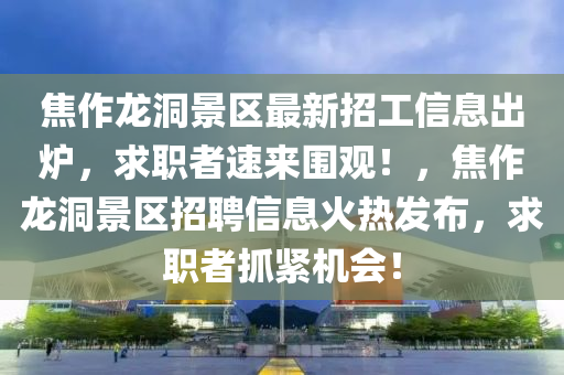焦作龙洞景区最新招工信息出炉，求职者速来围观！，焦作龙洞景区招聘信息火热发布，求职者抓紧机会！