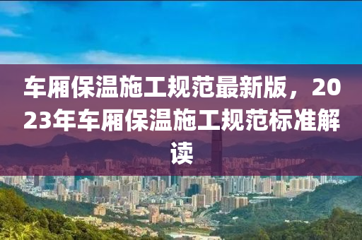 车厢保温施工规范最新版，2023年车厢保温施工规范标准解读