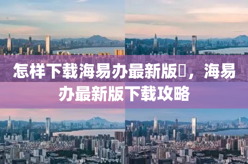 怎样下载海易办最新版夲，海易办最新版下载攻略