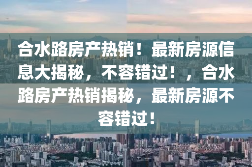 合水路房产热销！最新房源信息大揭秘，不容错过！，合水路房产热销揭秘，最新房源不容错过！