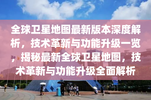 全球卫星地图最新版本深度解析，技术革新与功能升级一览，揭秘最新全球卫星地图，技术革新与功能升级全面解析