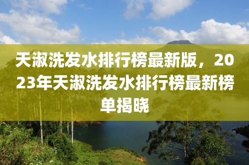 天淑洗发水排行榜最新版，2023年天淑洗发水排行榜最新榜单揭晓