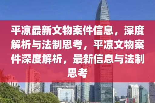 平凉最新文物案件信息，深度解析与法制思考，平凉文物案件深度解析，最新信息与法制思考