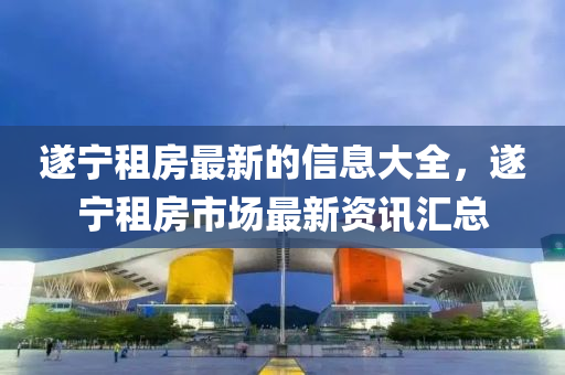 遂宁租房最新的信息大全，遂宁租房市场最新资讯汇总