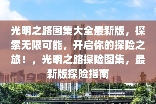 光明之路图集大全最新版，探索无限可能，开启你的探险之旅！，光明之路探险图集，最新版探险指南