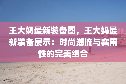 王大妈最新装备图，王大妈最新装备展示：时尚潮流与实用性的完美结合