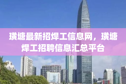 璜塘最新招焊工信息网，璜塘焊工招聘信息汇总平台