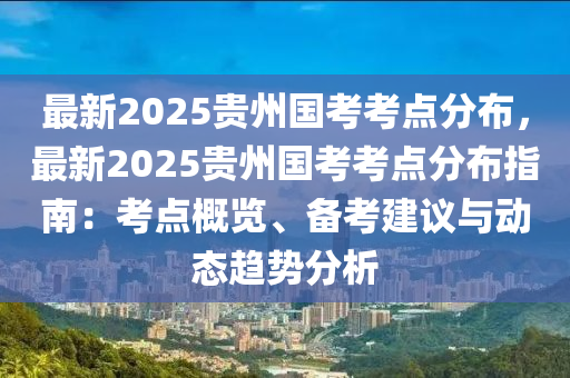 最新2025贵州国考考点分布，最新2025贵州国考考点分布指南：考点概览、备考建议与动态趋势分析