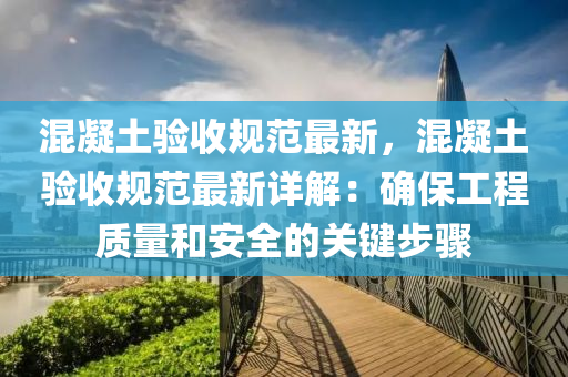 混凝土验收规范最新，混凝土验收规范最新详解：确保工程质量和安全的关键步骤