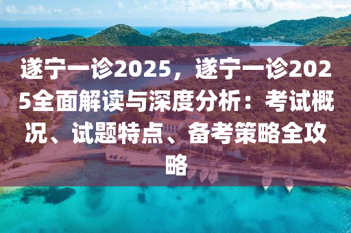 遂宁一诊2025，遂宁一诊2025全面解读与深度分析：考试概况、试题特点、备考策略全攻略