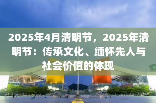 2025年4月清明节，2025年清明节：传承文化、缅怀先人与社会价值的体现