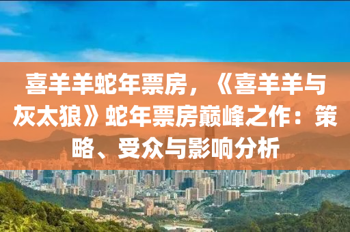 喜羊羊蛇年票房，《喜羊羊与灰太狼》蛇年票房巅峰之作：策略、受众与影响分析
