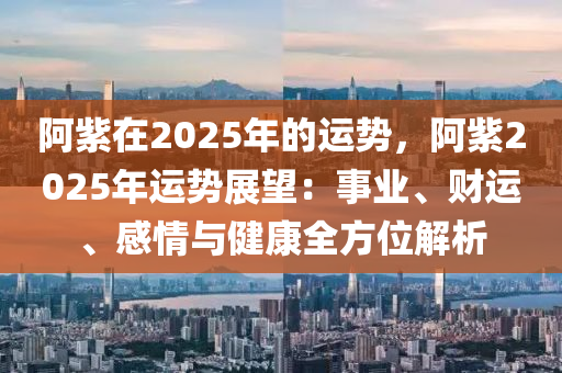 阿紫在2025年的运势，阿紫2025年运势展望：事业、财运、感情与健康全方位解析
