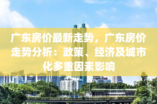 广东房价最新走势，广东房价走势分析：政策、经济及城市化多重因素影响
