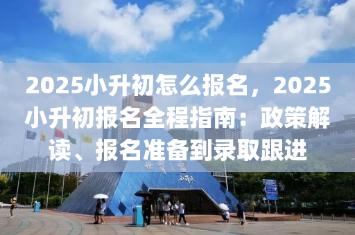 2025小升初怎么报名，2025小升初报名全程指南：政策解读、报名准备到录取跟进