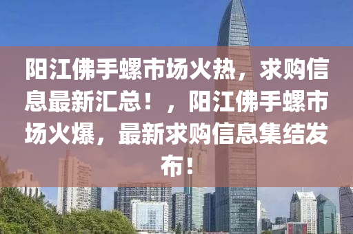 阳江佛手螺市场火热，求购信息最新汇总！，阳江佛手螺市场火爆，最新求购信息集结发布！