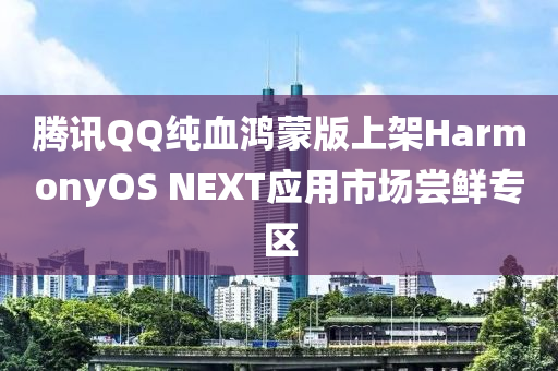 腾讯QQ纯血鸿蒙版上架HarmonyOS NEXT应用市场尝鲜专区