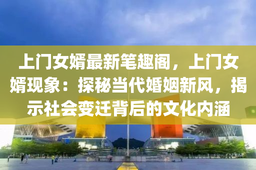 上门女婿最新笔趣阁，上门女婿现象：探秘当代婚姻新风，揭示社会变迁背后的文化内涵