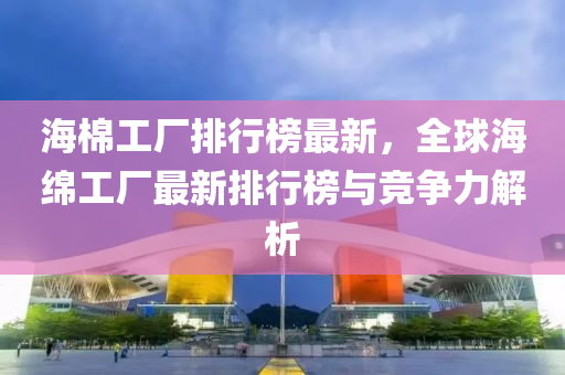 海棉工厂排行榜最新，全球海绵工厂最新排行榜与竞争力解析