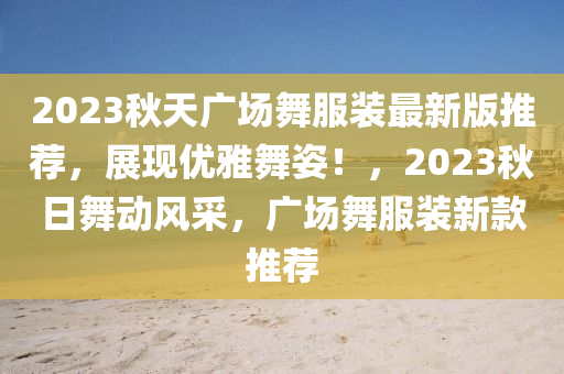 2023秋天广场舞服装最新版推荐，展现优雅舞姿！，2023秋日舞动风采，广场舞服装新款推荐