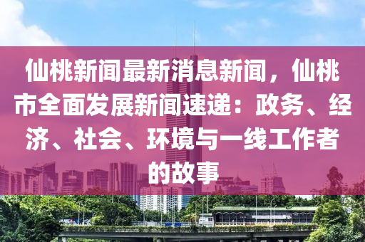 仙桃新闻最新消息新闻，仙桃市全面发展新闻速递：政务、经济、社会、环境与一线工作者的故事