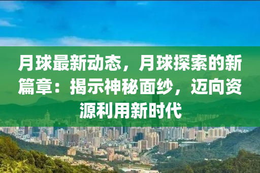 月球最新动态，月球探索的新篇章：揭示神秘面纱，迈向资源利用新时代